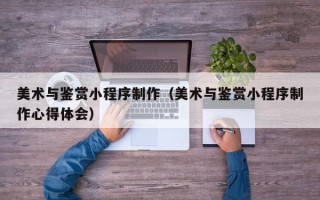 文山美术与鉴赏小程序制作（美术与鉴赏小程序制作心得体会）