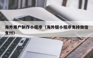 文山海外用户制作小程序（海外版小程序支持微信支付）