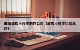 文山威海酒店小程序制作公司（酒店小程序运营思路）